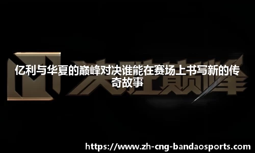 亿利与华夏的巅峰对决谁能在赛场上书写新的传奇故事